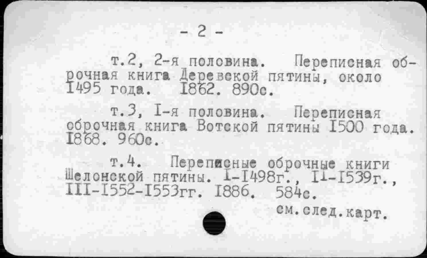 ﻿- 2 -
т. 2, 2-
рочная книга 1495 года.
я половина. Переписная об-Деревской пятины, около 1862. 890с.
т.З, I-я половина. Переписная оброчная книга Вотской пятины 1500 года. 1868 . 960с.
т.4. Переписные оброчные книги Шелонской пятины. 1-1498г., П-1539г.. ІІІ-І552-І553гг. 1886. 584с.
см.след.карт.